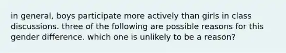 in general, boys participate more actively than girls in class discussions. three of the following are possible reasons for this gender difference. which one is unlikely to be a reason?
