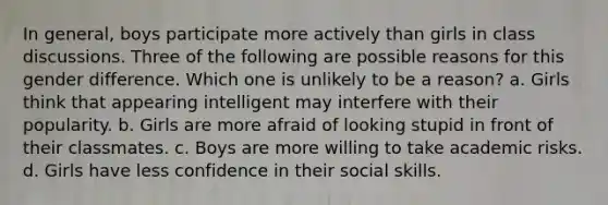 In general, boys participate more actively than girls in class discussions. Three of the following are possible reasons for this gender difference. Which one is unlikely to be a reason? a. Girls think that appearing intelligent may interfere with their popularity. b. Girls are more afraid of looking stupid in front of their classmates. c. Boys are more willing to take academic risks. d. Girls have less confidence in their social skills.