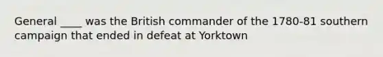 General ____ was the British commander of the 1780-81 southern campaign that ended in defeat at Yorktown