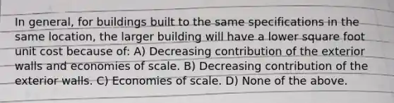 In general, for buildings built to the same specifications in the same location, the larger building will have a lower square foot unit cost because of: A) Decreasing contribution of the exterior walls and economies of scale. B) Decreasing contribution of the exterior walls. C) Economies of scale. D) None of the above.