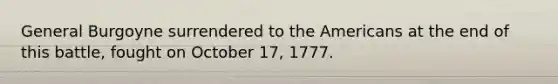 General Burgoyne surrendered to the Americans at the end of this battle, fought on October 17, 1777.