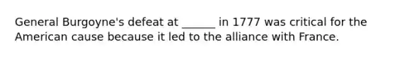 General Burgoyne's defeat at ______ in 1777 was critical for the American cause because it led to the alliance with France.