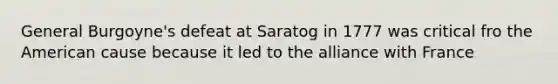 General Burgoyne's defeat at Saratog in 1777 was critical fro the American cause because it led to the alliance with France