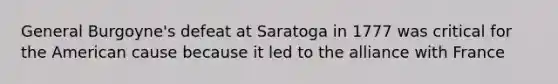 General Burgoyne's defeat at Saratoga in 1777 was critical for the American cause because it led to the alliance with France