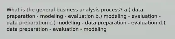 What is the general business analysis process? a.) data preparation - modeling - evaluation b.) modeling - evaluation - data preparation c.) modeling - data preparation - evaluation d.) data preparation - evaluation - modeling