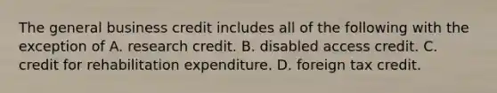 The general business credit includes all of the following with the exception of A. research credit. B. disabled access credit. C. credit for rehabilitation expenditure. D. foreign tax credit.