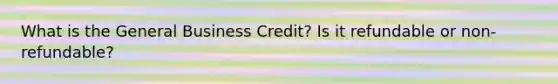 What is the General Business Credit? Is it refundable or non-refundable?