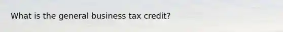 What is the general business tax credit?