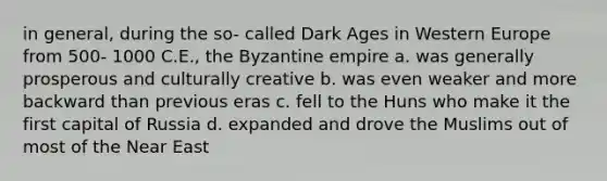 in general, during the so- called Dark Ages in Western Europe from 500- 1000 C.E., the Byzantine empire a. was generally prosperous and culturally creative b. was even weaker and more backward than previous eras c. fell to the Huns who make it the first capital of Russia d. expanded and drove the Muslims out of most of the Near East