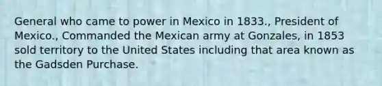 General who came to power in Mexico in 1833., President of Mexico., Commanded the Mexican army at Gonzales, in 1853 sold territory to the United States including that area known as the Gadsden Purchase.