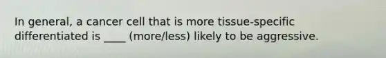 In general, a cancer cell that is more tissue-specific differentiated is ____ (more/less) likely to be aggressive.