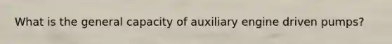 What is the general capacity of auxiliary engine driven pumps?