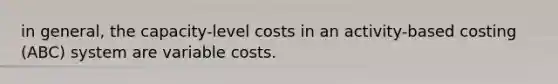 in general, the capacity-level costs in an activity-based costing (ABC) system are variable costs.