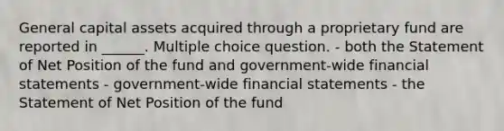 General capital assets acquired through a proprietary fund are reported in ______. Multiple choice question. - both the Statement of Net Position of the fund and government-wide financial statements - government-wide financial statements - the Statement of Net Position of the fund