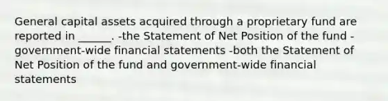 General capital assets acquired through a proprietary fund are reported in ______. -the Statement of Net Position of the fund -government-wide financial statements -both the Statement of Net Position of the fund and government-wide financial statements