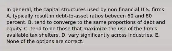 In general, the capital structures used by non-financial U.S. firms A. typically result in debt-to-asset ratios between 60 and 80 percent. B. tend to converge to the same proportions of debt and equity. C. tend to be those that maximize the use of the firm's available tax shelters. D. vary significantly across industries. E. None of the options are correct.