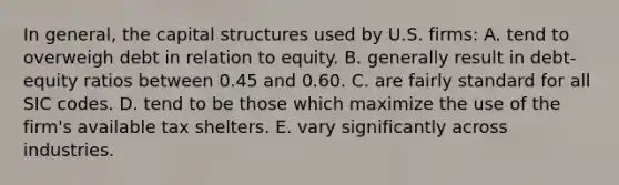 In general, the capital structures used by U.S. firms: A. tend to overweigh debt in relation to equity. B. generally result in debt-equity ratios between 0.45 and 0.60. C. are fairly standard for all SIC codes. D. tend to be those which maximize the use of the firm's available tax shelters. E. vary significantly across industries.