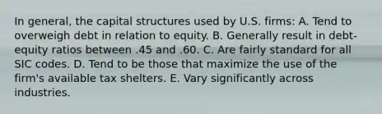 In general, the capital structures used by U.S. firms: A. Tend to overweigh debt in relation to equity. B. Generally result in debt-equity ratios between .45 and .60. C. Are fairly standard for all SIC codes. D. Tend to be those that maximize the use of the firm's available tax shelters. E. Vary significantly across industries.