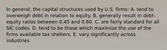 In general, the capital structures used by U.S. firms: A. tend to overweigh debt in relation to equity. B. generally result in debt-equity ratios between 0.45 and 0.60. C. are fairly standard for all SIC codes. D. tend to be those which maximize the use of the firms available tax shelters. E. vary significantly across industries.