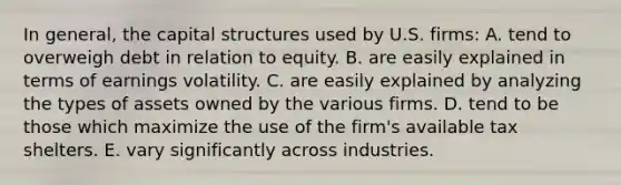 In general, the capital structures used by U.S. firms: A. tend to overweigh debt in relation to equity. B. are easily explained in terms of earnings volatility. C. are easily explained by analyzing the types of assets owned by the various firms. D. tend to be those which maximize the use of the firm's available tax shelters. E. vary significantly across industries.