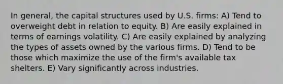 In general, the capital structures used by U.S. firms: A) Tend to overweight debt in relation to equity. B) Are easily explained in terms of earnings volatility. C) Are easily explained by analyzing the types of assets owned by the various firms. D) Tend to be those which maximize the use of the firm's available tax shelters. E) Vary significantly across industries.