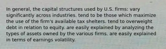 In general, the capital structures used by U.S. firms: vary significantly across industries. tend to be those which maximize the use of the firm's available tax shelters. tend to overweight debt in relation to equity. are easily explained by analyzing the types of assets owned by the various firms. are easily explained in terms of earnings volatility.