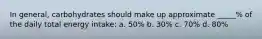 In general, carbohydrates should make up approximate _____% of the daily total energy intake: a. 50% b. 30% c. 70% d. 80%