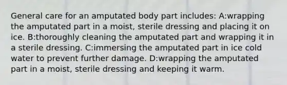 General care for an amputated body part includes: A:wrapping the amputated part in a moist, sterile dressing and placing it on ice. B:thoroughly cleaning the amputated part and wrapping it in a sterile dressing. C:immersing the amputated part in ice cold water to prevent further damage. D:wrapping the amputated part in a moist, sterile dressing and keeping it warm.