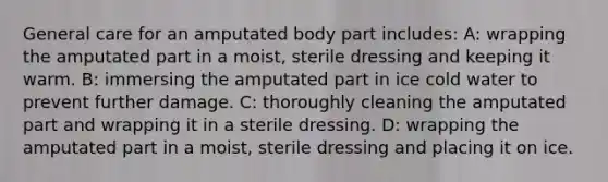 General care for an amputated body part includes: A: wrapping the amputated part in a moist, sterile dressing and keeping it warm. B: immersing the amputated part in ice cold water to prevent further damage. C: thoroughly cleaning the amputated part and wrapping it in a sterile dressing. D: wrapping the amputated part in a moist, sterile dressing and placing it on ice.