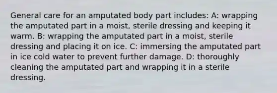 General care for an amputated body part includes: A: wrapping the amputated part in a moist, sterile dressing and keeping it warm. B: wrapping the amputated part in a moist, sterile dressing and placing it on ice. C: immersing the amputated part in ice cold water to prevent further damage. D: thoroughly cleaning the amputated part and wrapping it in a sterile dressing.