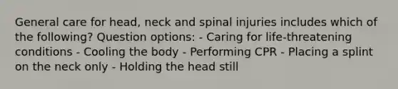 General care for head, neck and spinal injuries includes which of the following? Question options: - Caring for life-threatening conditions - Cooling the body - Performing CPR - Placing a splint on the neck only - Holding the head still