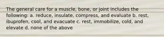 The general care for a muscle, bone, or joint includes the following: a. reduce, insulate, compress, and evaluate b. rest, ibuprofen, cool, and evacuate c. rest, immobilize, cold, and elevate d. none of the above