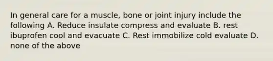 In general care for a muscle, bone or joint injury include the following A. Reduce insulate compress and evaluate B. rest ibuprofen cool and evacuate C. Rest immobilize cold evaluate D. none of the above