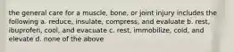 the general care for a muscle, bone, or joint injury includes the following a. reduce, insulate, compress, and evaluate b. rest, ibuprofen, cool, and evacuate c. rest, immobilize, cold, and elevate d. none of the above