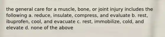 the general care for a muscle, bone, or joint injury includes the following a. reduce, insulate, compress, and evaluate b. rest, ibuprofen, cool, and evacuate c. rest, immobilize, cold, and elevate d. none of the above