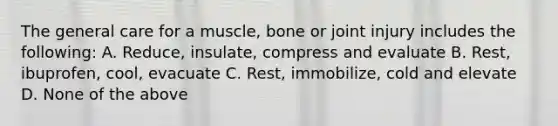 The general care for a muscle, bone or joint injury includes the following: A. Reduce, insulate, compress and evaluate B. Rest, ibuprofen, cool, evacuate C. Rest, immobilize, cold and elevate D. None of the above