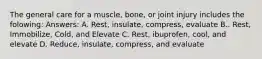 The general care for a muscle, bone, or joint injury includes the folowing: Answers: A. Rest, insulate, compress, evaluate B.. Rest, Immobilize, Cold, and Elevate C. Rest, ibuprofen, cool, and elevate D. Reduce, insulate, compress, and evaluate