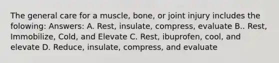 The general care for a muscle, bone, or joint injury includes the folowing: Answers: A. Rest, insulate, compress, evaluate B.. Rest, Immobilize, Cold, and Elevate C. Rest, ibuprofen, cool, and elevate D. Reduce, insulate, compress, and evaluate