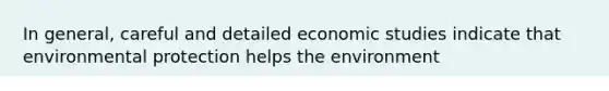 In general, careful and detailed economic studies indicate that environmental protection helps the environment