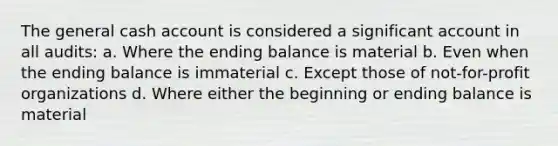 The general cash account is considered a significant account in all audits: a. Where the ending balance is material b. Even when the ending balance is immaterial c. Except those of not-for-profit organizations d. Where either the beginning or ending balance is material