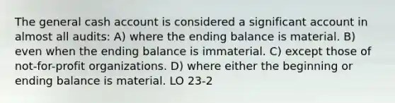 The general cash account is considered a significant account in almost all audits: A) where the ending balance is material. B) even when the ending balance is immaterial. C) except those of not-for-profit organizations. D) where either the beginning or ending balance is material. LO 23-2