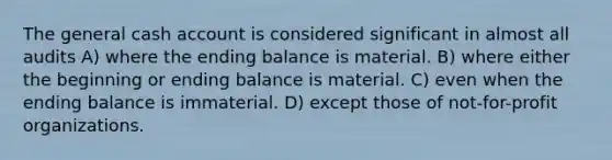 The general cash account is considered significant in almost all audits A) where the ending balance is material. B) where either the beginning or ending balance is material. C) even when the ending balance is immaterial. D) except those of not-for-profit organizations.