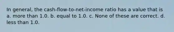 In general, the cash-flow-to-net-income ratio has a value that is a. more than 1.0. b. equal to 1.0. c. None of these are correct. d. less than 1.0.