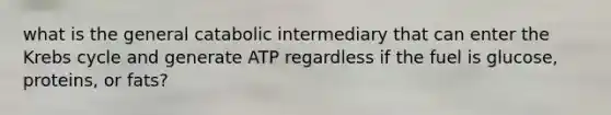 what is the general catabolic intermediary that can enter the Krebs cycle and generate ATP regardless if the fuel is glucose, proteins, or fats?