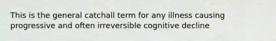 This is the general catchall term for any illness causing progressive and often irreversible cognitive decline