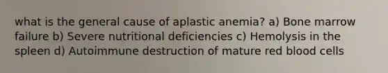 what is the general cause of aplastic anemia? a) Bone marrow failure b) Severe nutritional deficiencies c) Hemolysis in the spleen d) Autoimmune destruction of mature red blood cells