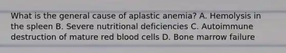 What is the general cause of aplastic anemia? A. Hemolysis in the spleen B. Severe nutritional deficiencies C. Autoimmune destruction of mature red blood cells D. Bone marrow failure