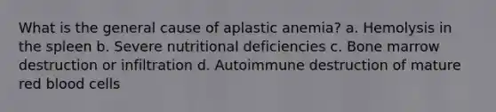 What is the general cause of aplastic anemia? a. Hemolysis in the spleen b. Severe nutritional deficiencies c. Bone marrow destruction or infiltration d. Autoimmune destruction of mature red blood cells