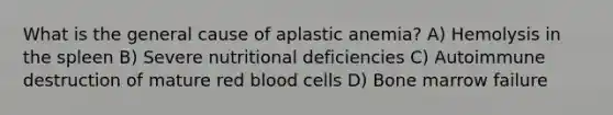 What is the general cause of aplastic anemia? A) Hemolysis in the spleen B) Severe nutritional deficiencies C) Autoimmune destruction of mature red blood cells D) Bone marrow failure