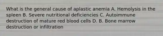 What is the general cause of aplastic anemia A. Hemolysis in the spleen B. Severe nutritional deficiencies C. Autoimmune destruction of mature red blood cells D. B. Bone marrow destruction or infiltration